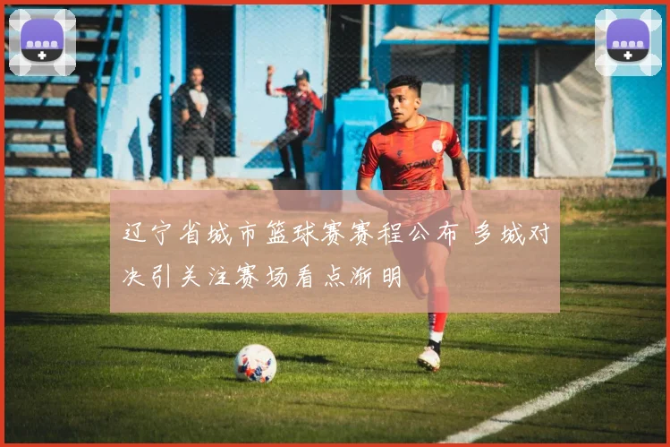辽宁省城市篮球赛赛程公布 多城对决引关注赛场看点渐明