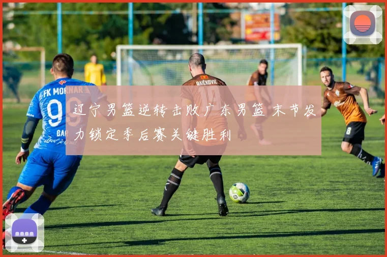 辽宁男篮逆转击败广东男篮 末节发力锁定季后赛关键胜利