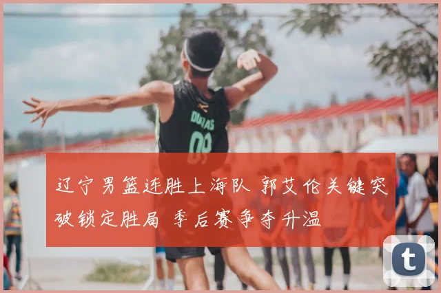 辽宁男篮连胜上海队 郭艾伦关键突破锁定胜局 季后赛争夺升温