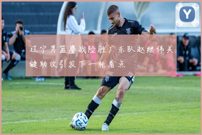 辽宁男篮鏖战险胜广东队赵继伟关键助攻引发下一轮看点