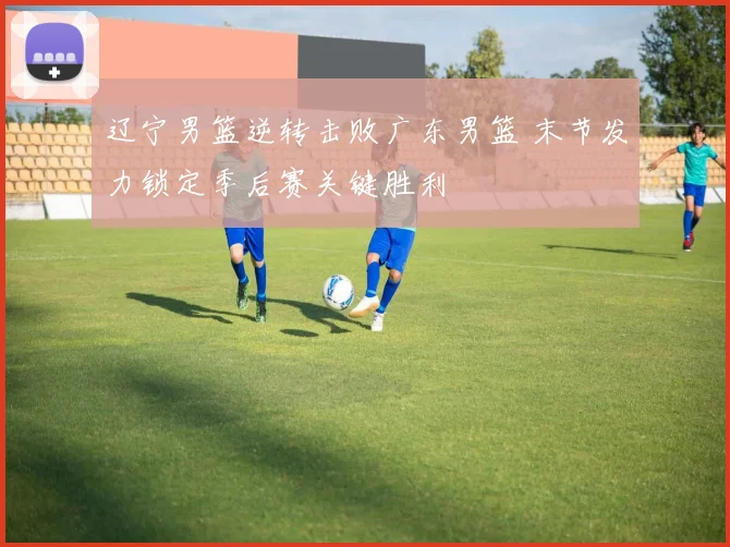 辽宁男篮逆转击败广东男篮 末节发力锁定季后赛关键胜利