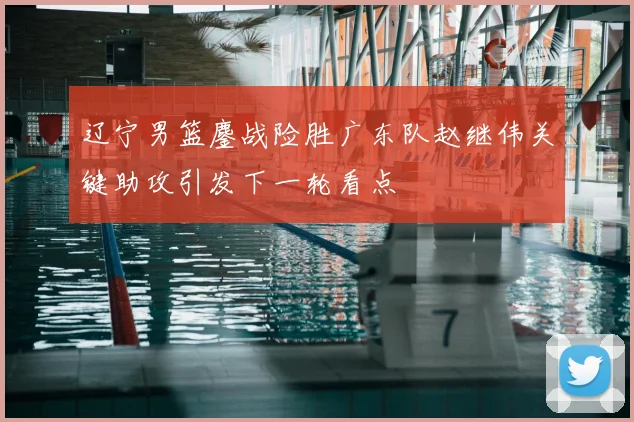 辽宁男篮鏖战险胜广东队赵继伟关键助攻引发下一轮看点