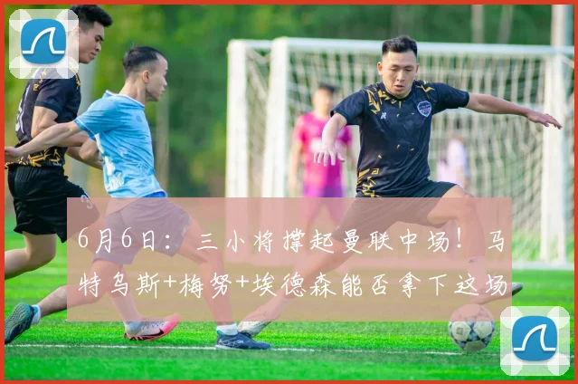 6月6日:三小将撑起曼联中场!马特乌斯+梅努+埃德森能否拿下这场青春豪赌?_欧冠_阿森纳_罗马