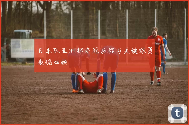 日本队亚洲杯夺冠历程与关键球员表现回顾